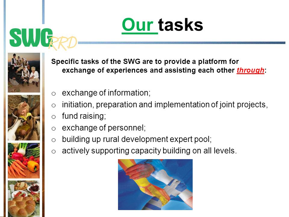 Specific tasks of the SWG are to provide a platform for exchange of experiences and assisting each other through: o exchange of information; o initiation, preparation and implementation of joint projects, o fund raising; o exchange of personnel; o building up rural development expert pool; o actively supporting capacity building on all levels.
