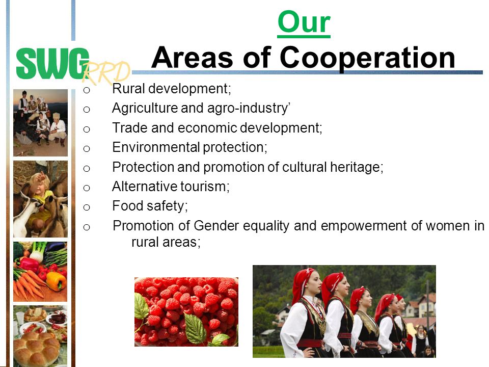 Our Areas of Cooperation o Rural development; o Agriculture and agro-industry’ o Trade and economic development; o Environmental protection; o Protection and promotion of cultural heritage; o Alternative tourism; o Food safety; o Promotion of Gender equality and empowerment of women in rural areas;