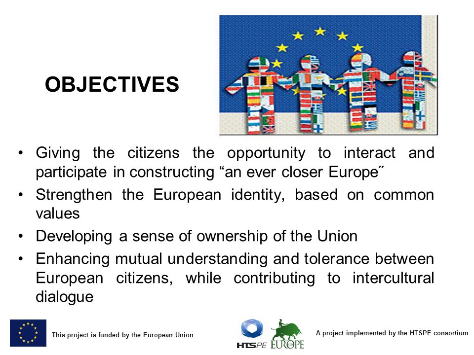A project implemented by the HTSPE consortium This project is funded by the European Union OBJECTIVES Giving the citizens the opportunity to interact and participate in constructing an ever closer Europe˝ Strengthen the European identity, based on common values Developing a sense of ownership of the Union Enhancing mutual understanding and tolerance between European citizens, while contributing to intercultural dialogue