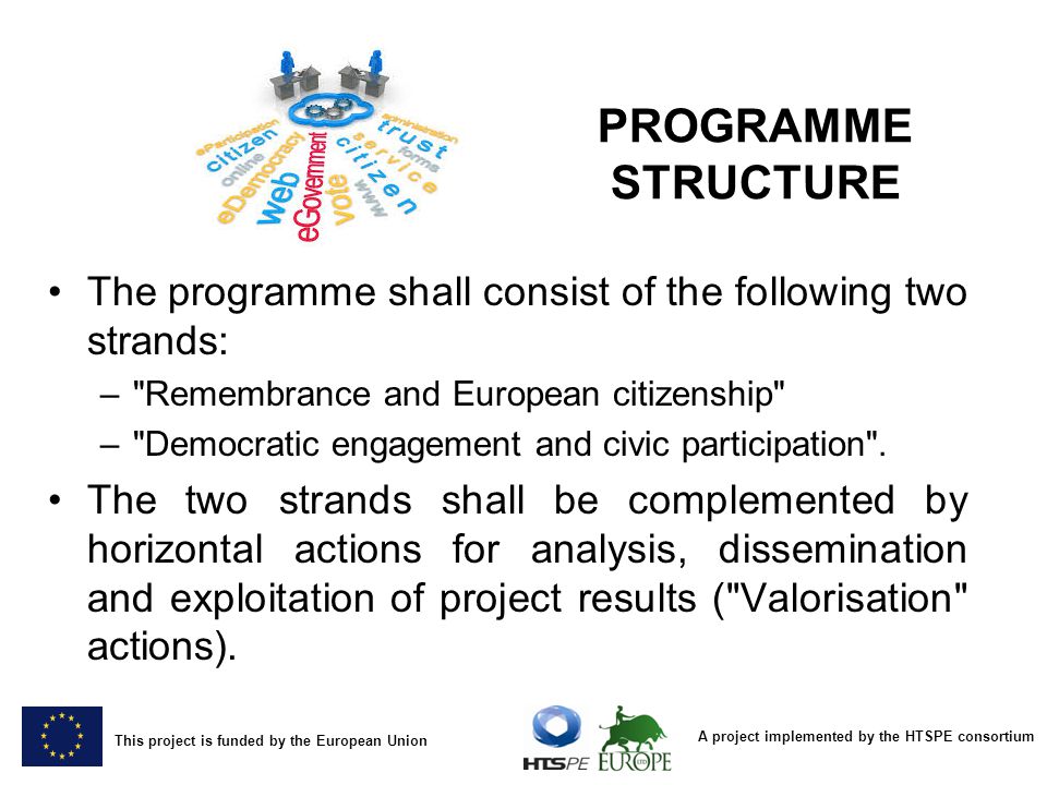 A project implemented by the HTSPE consortium This project is funded by the European Union PROGRAMME STRUCTURE The programme shall consist of the following two strands: – Remembrance and European citizenship – Democratic engagement and civic participation .