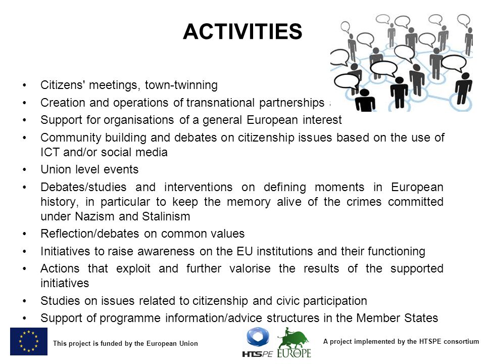 A project implemented by the HTSPE consortium This project is funded by the European Union ACTIVITIES Citizens meetings, town-twinning Creation and operations of transnational partnerships and networks Support for organisations of a general European interest Community building and debates on citizenship issues based on the use of ICT and/or social media Union level events Debates/studies and interventions on defining moments in European history, in particular to keep the memory alive of the crimes committed under Nazism and Stalinism Reflection/debates on common values Initiatives to raise awareness on the EU institutions and their functioning Actions that exploit and further valorise the results of the supported initiatives Studies on issues related to citizenship and civic participation Support of programme information/advice structures in the Member States