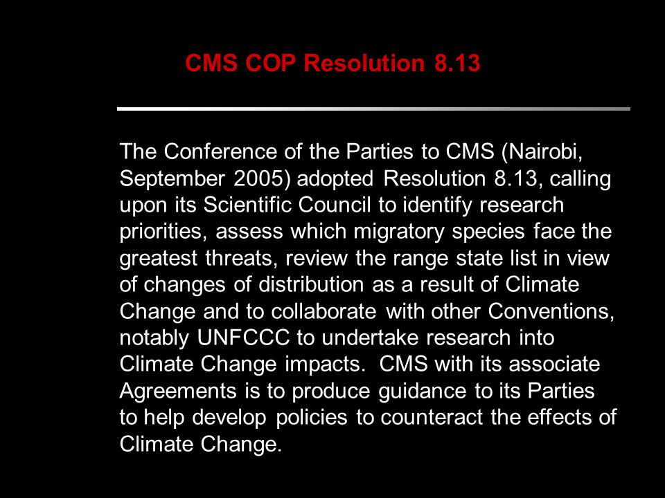 CMS COP Resolution 8.13 The Conference of the Parties to CMS (Nairobi, September 2005) adopted Resolution 8.13, calling upon its Scientific Council to identify research priorities, assess which migratory species face the greatest threats, review the range state list in view of changes of distribution as a result of Climate Change and to collaborate with other Conventions, notably UNFCCC to undertake research into Climate Change impacts.