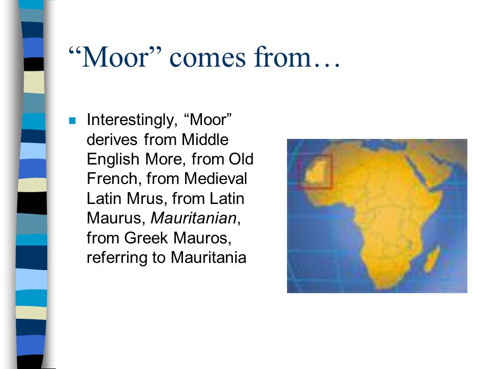 Moor comes from… n Interestingly, Moor derives from Middle English More, from Old French, from Medieval Latin Mrus, from Latin Maurus, Mauritanian, from Greek Mauros, referring to Mauritania