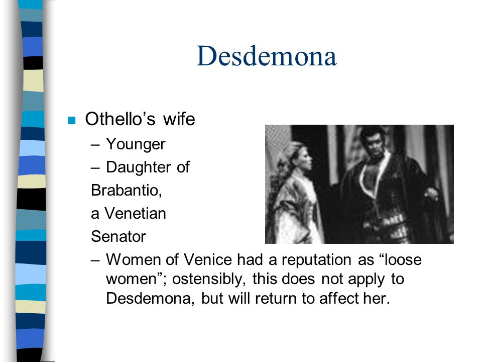 Desdemona n Othello’s wife –Younger –Daughter of Brabantio, a Venetian Senator –Women of Venice had a reputation as loose women ; ostensibly, this does not apply to Desdemona, but will return to affect her.
