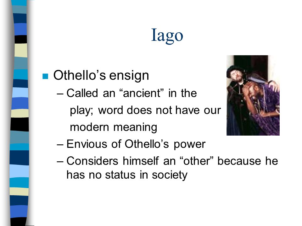 Iago n Othello’s ensign –Called an ancient in the play; word does not have our modern meaning –Envious of Othello’s power –Considers himself an other because he has no status in society
