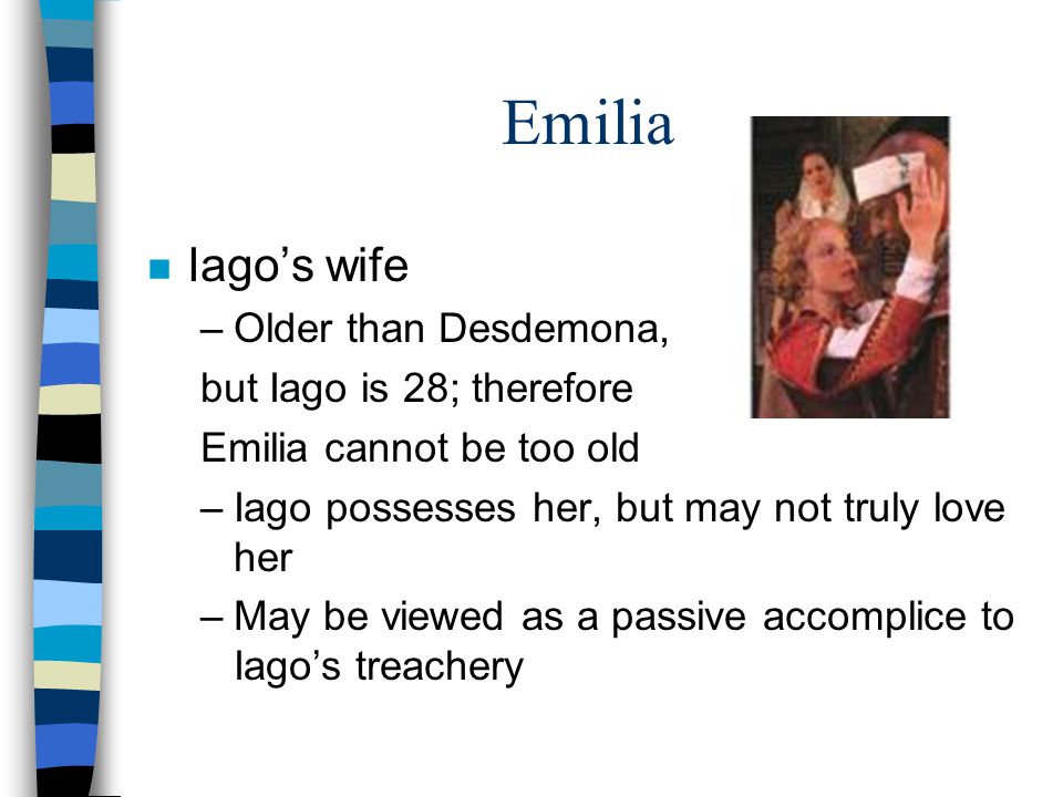 Emilia n Iago’s wife –Older than Desdemona, but Iago is 28; therefore Emilia cannot be too old –Iago possesses her, but may not truly love her –May be viewed as a passive accomplice to Iago’s treachery