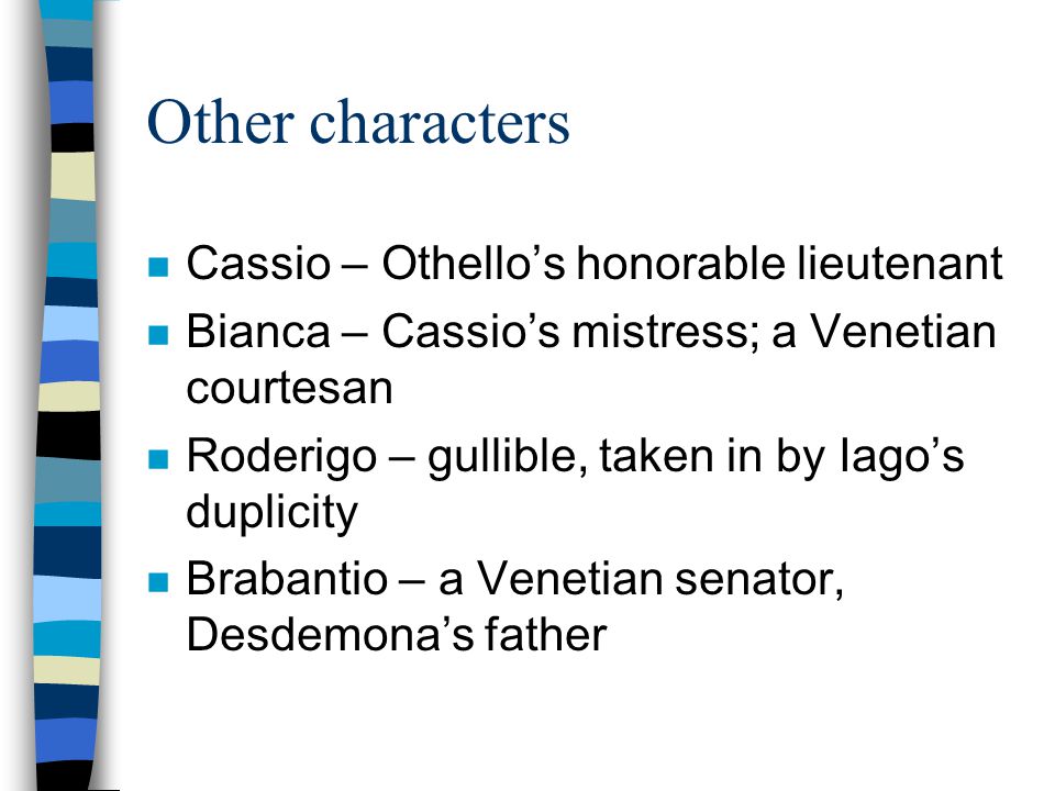 Other characters n Cassio – Othello’s honorable lieutenant n Bianca – Cassio’s mistress; a Venetian courtesan n Roderigo – gullible, taken in by Iago’s duplicity n Brabantio – a Venetian senator, Desdemona’s father