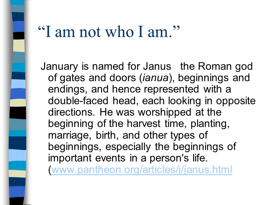 I am not who I am. January is named for Janus the Roman god of gates and doors (ianua), beginnings and endings, and hence represented with a double-faced head, each looking in opposite directions.