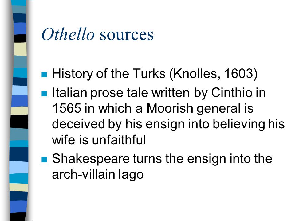 Othello sources n History of the Turks (Knolles, 1603) n Italian prose tale written by Cinthio in 1565 in which a Moorish general is deceived by his ensign into believing his wife is unfaithful n Shakespeare turns the ensign into the arch-villain Iago
