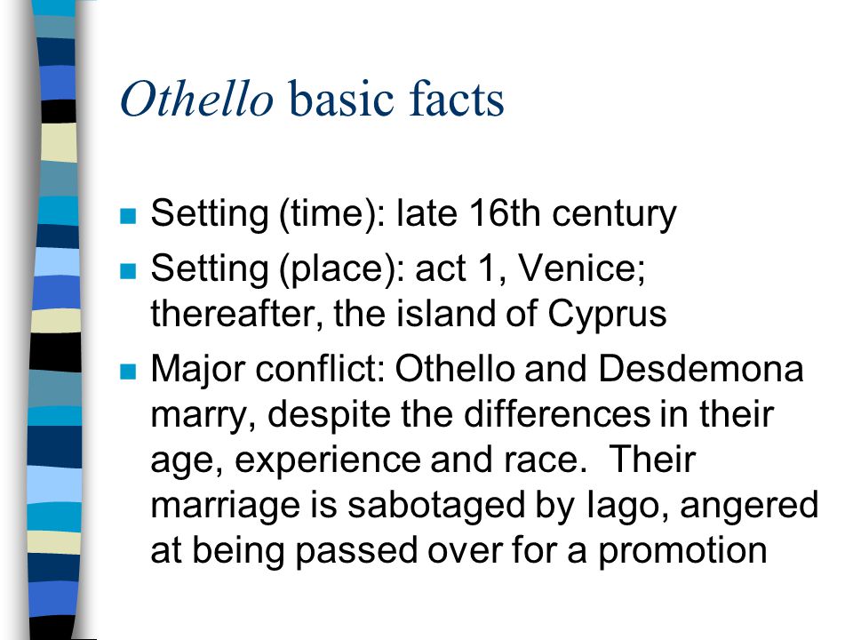 Othello basic facts n Setting (time): late 16th century n Setting (place): act 1, Venice; thereafter, the island of Cyprus n Major conflict: Othello and Desdemona marry, despite the differences in their age, experience and race.