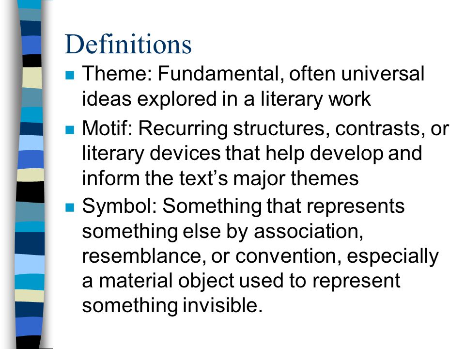 Definitions n Theme: Fundamental, often universal ideas explored in a literary work n Motif: Recurring structures, contrasts, or literary devices that help develop and inform the text’s major themes n Symbol: Something that represents something else by association, resemblance, or convention, especially a material object used to represent something invisible.