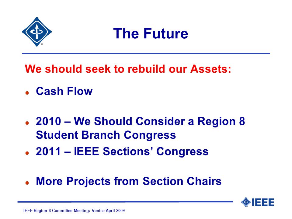 IEEE Region 8 Committee Meeting: Venice April 2009 The Future We should seek to rebuild our Assets: l Cash Flow l 2010 – We Should Consider a Region 8 Student Branch Congress l 2011 – IEEE Sections’ Congress l More Projects from Section Chairs