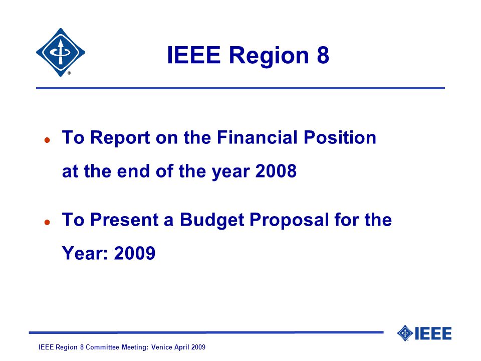 IEEE Region 8 Committee Meeting: Venice April 2009 IEEE Region 8 l To Report on the Financial Position at the end of the year 2008 l To Present a Budget Proposal for the Year: 2009
