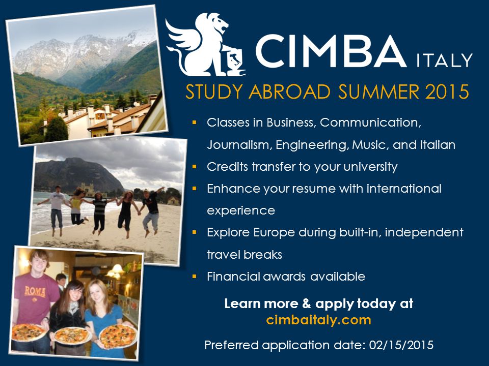 Learn more & apply today at cimbaitaly.com Preferred application date: 02/15/2015 STUDY ABROAD SUMMER 2015  Classes in Business, Communication, Journalism, Engineering, Music, and Italian  Credits transfer to your university  Enhance your resume with international experience  Explore Europe during built-in, independent travel breaks  Financial awards available