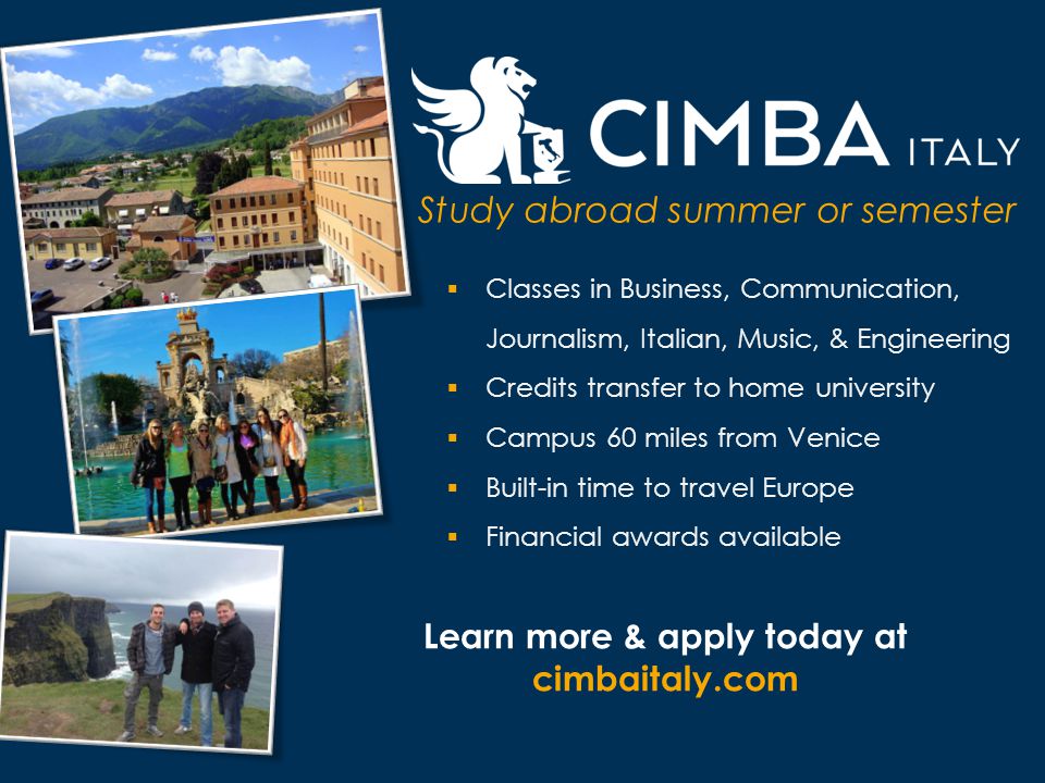 Study abroad summer or semester  Classes in Business, Communication, Journalism, Italian, Music, & Engineering  Credits transfer to home university  Campus 60 miles from Venice  Built-in time to travel Europe  Financial awards available Learn more & apply today at cimbaitaly.com