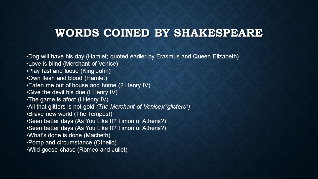 WORDS COINED BY SHAKESPEARE Dog will have his day (Hamlet; quoted earlier by Erasmus and Queen Elizabeth) Love is blind (Merchant of Venice) Play fast and loose (King John) Own flesh and blood (Hamlet) Eaten me out of house and home (2 Henry IV) Give the devil his due (I Henry IV) The game is afoot (I Henry IV) All that glitters is not gold (The Merchant of Venice)( glisters ) Brave new world (The Tempest) Seen better days (As You Like It.