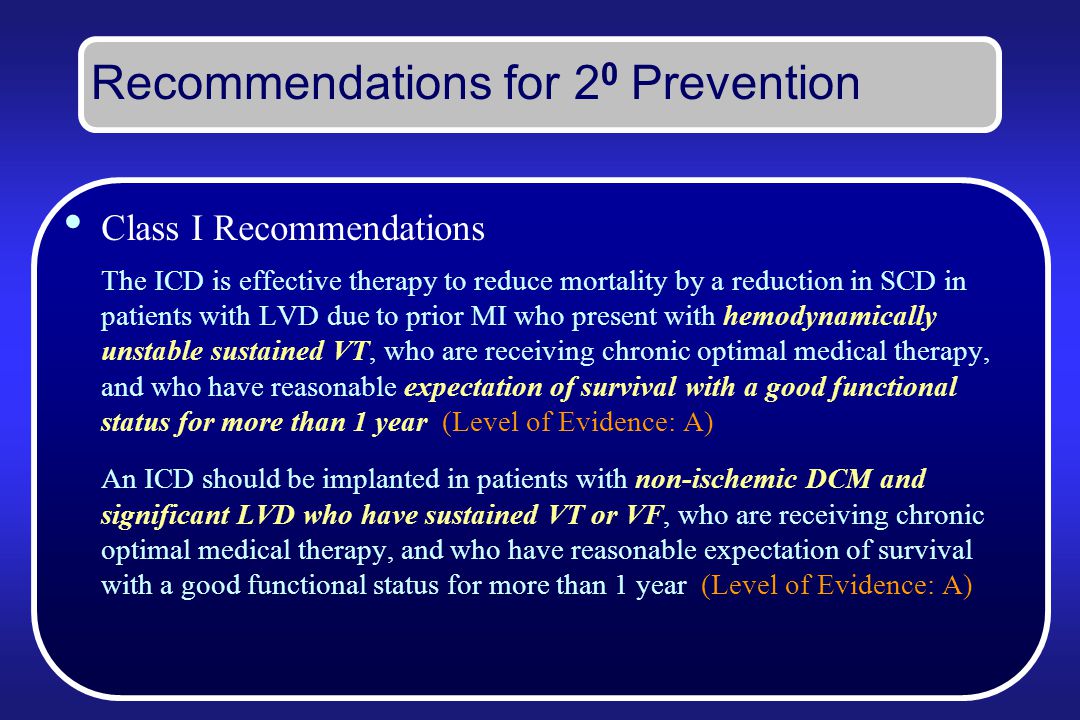 Recommendations for 2 0 Prevention Class I Recommendations The ICD is effective therapy to reduce mortality by a reduction in SCD in patients with LVD due to prior MI who present with hemodynamically unstable sustained VT, who are receiving chronic optimal medical therapy, and who have reasonable expectation of survival with a good functional status for more than 1 year (Level of Evidence: A) An ICD should be implanted in patients with non-ischemic DCM and significant LVD who have sustained VT or VF, who are receiving chronic optimal medical therapy, and who have reasonable expectation of survival with a good functional status for more than 1 year (Level of Evidence: A)