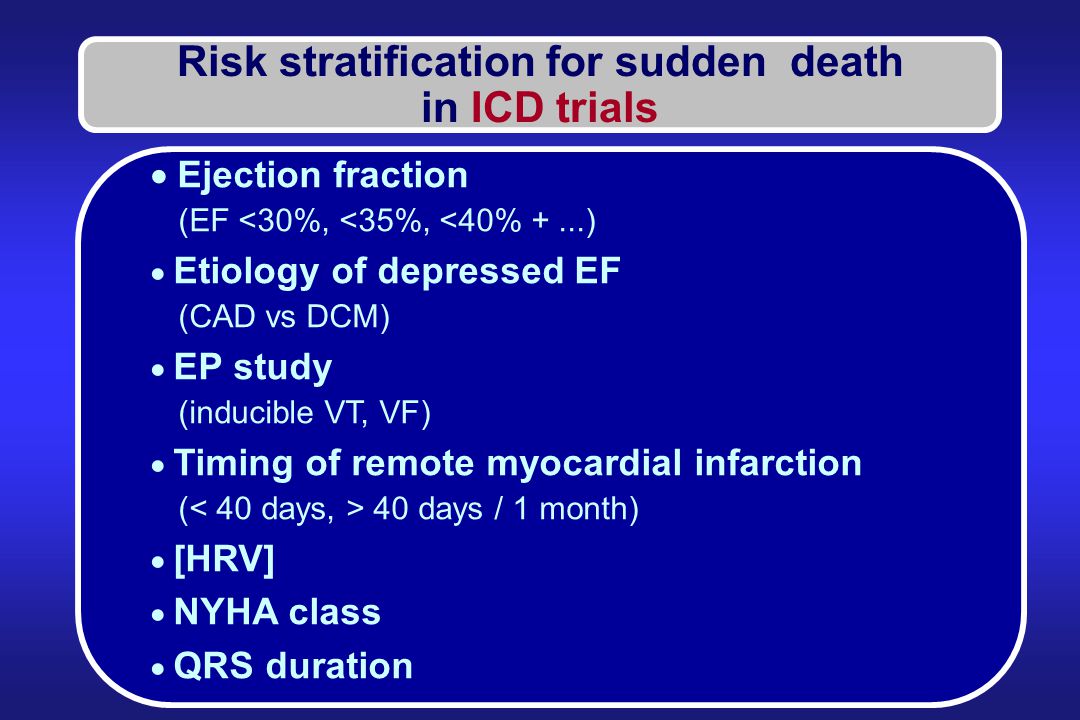 Risk stratification for sudden death in ICD trials  Ejection fraction (EF <30%, <35%, <40% +...)  Etiology of depressed EF (CAD vs DCM)  EP study (inducible VT, VF)  Timing of remote myocardial infarction ( 40 days / 1 month)  [HRV]  NYHA class  QRS duration