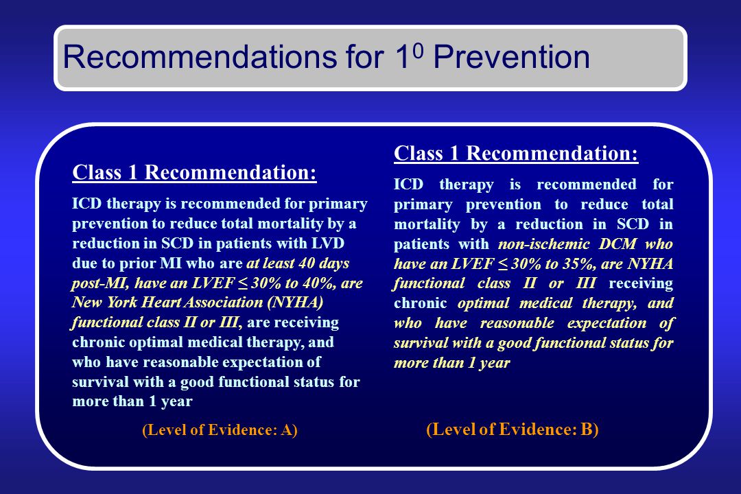 Recommendations for 1 0 Prevention Class 1 Recommendation: ICD therapy is recommended for primary prevention to reduce total mortality by a reduction in SCD in patients with non-ischemic DCM who have an LVEF ≤ 30% to 35%, are NYHA functional class II or III receiving chronic optimal medical therapy, and who have reasonable expectation of survival with a good functional status for more than 1 year (Level of Evidence: B) Class 1 Recommendation: ICD therapy is recommended for primary prevention to reduce total mortality by a reduction in SCD in patients with LVD due to prior MI who are at least 40 days post-MI, have an LVEF ≤ 30% to 40%, are New York Heart Association (NYHA) functional class II or III, are receiving chronic optimal medical therapy, and who have reasonable expectation of survival with a good functional status for more than 1 year (Level of Evidence: A)