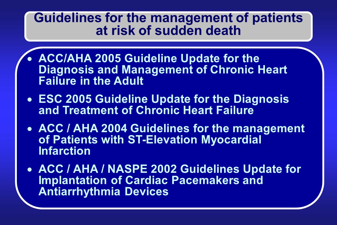 Guidelines for the management of patients at risk of sudden death  ACC/AHA 2005 Guideline Update for the Diagnosis and Management of Chronic Heart Failure in the Adult  ESC 2005 Guideline Update for the Diagnosis and Treatment of Chronic Heart Failure  ACC / AHA 2004 Guidelines for the management of Patients with ST-Elevation Myocardial Infarction  ACC / AHA / NASPE 2002 Guidelines Update for Implantation of Cardiac Pacemakers and Antiarrhythmia Devices