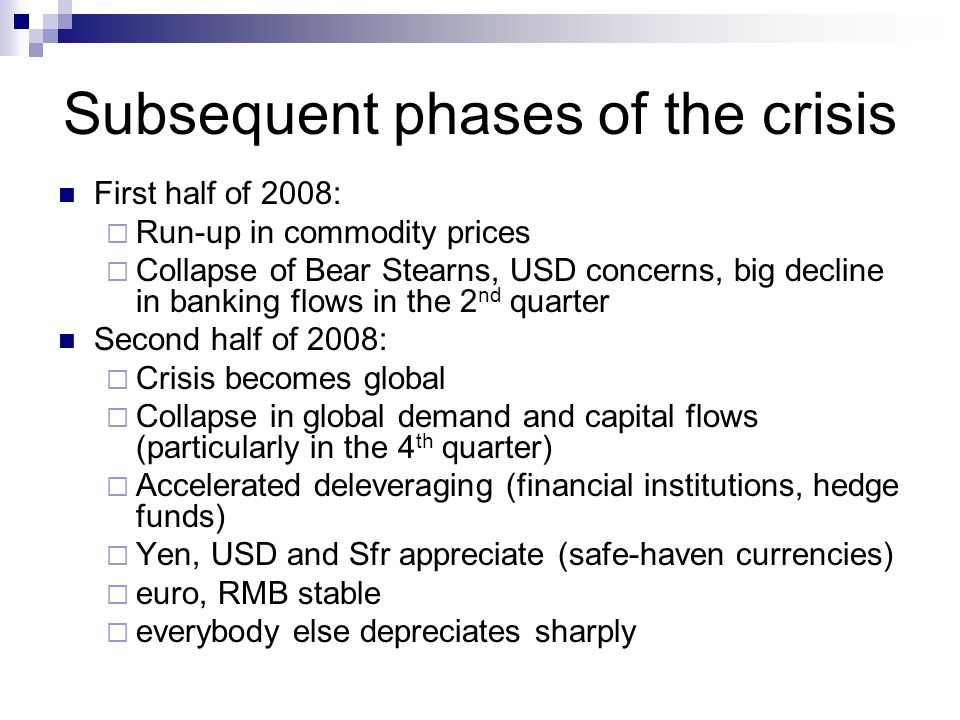 Subsequent phases of the crisis First half of 2008:  Run-up in commodity prices  Collapse of Bear Stearns, USD concerns, big decline in banking flows in the 2 nd quarter Second half of 2008:  Crisis becomes global  Collapse in global demand and capital flows (particularly in the 4 th quarter)  Accelerated deleveraging (financial institutions, hedge funds)  Yen, USD and Sfr appreciate (safe-haven currencies)  euro, RMB stable  everybody else depreciates sharply