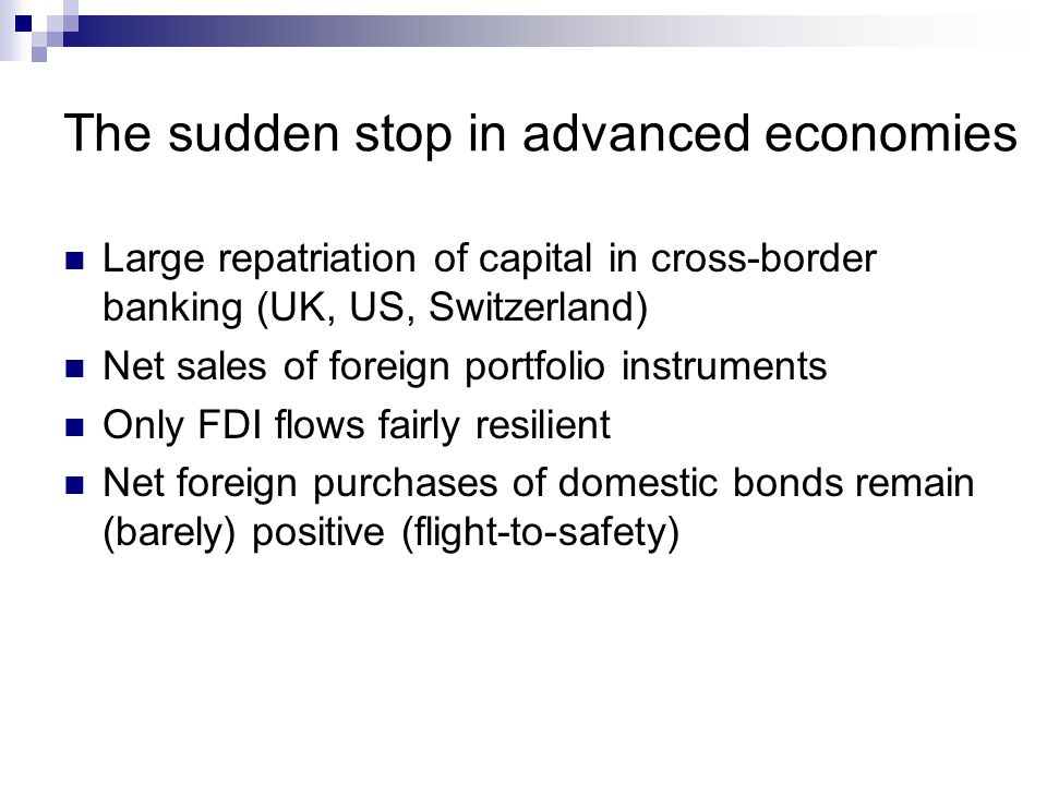 The sudden stop in advanced economies Large repatriation of capital in cross-border banking (UK, US, Switzerland) Net sales of foreign portfolio instruments Only FDI flows fairly resilient Net foreign purchases of domestic bonds remain (barely) positive (flight-to-safety)