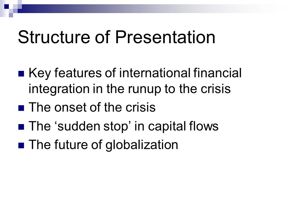Structure of Presentation Key features of international financial integration in the runup to the crisis The onset of the crisis The ‘sudden stop’ in capital flows The future of globalization