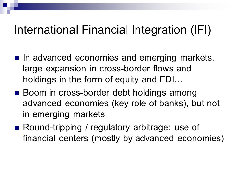 International Financial Integration (IFI) In advanced economies and emerging markets, large expansion in cross-border flows and holdings in the form of equity and FDI… Boom in cross-border debt holdings among advanced economies (key role of banks), but not in emerging markets Round-tripping / regulatory arbitrage: use of financial centers (mostly by advanced economies)