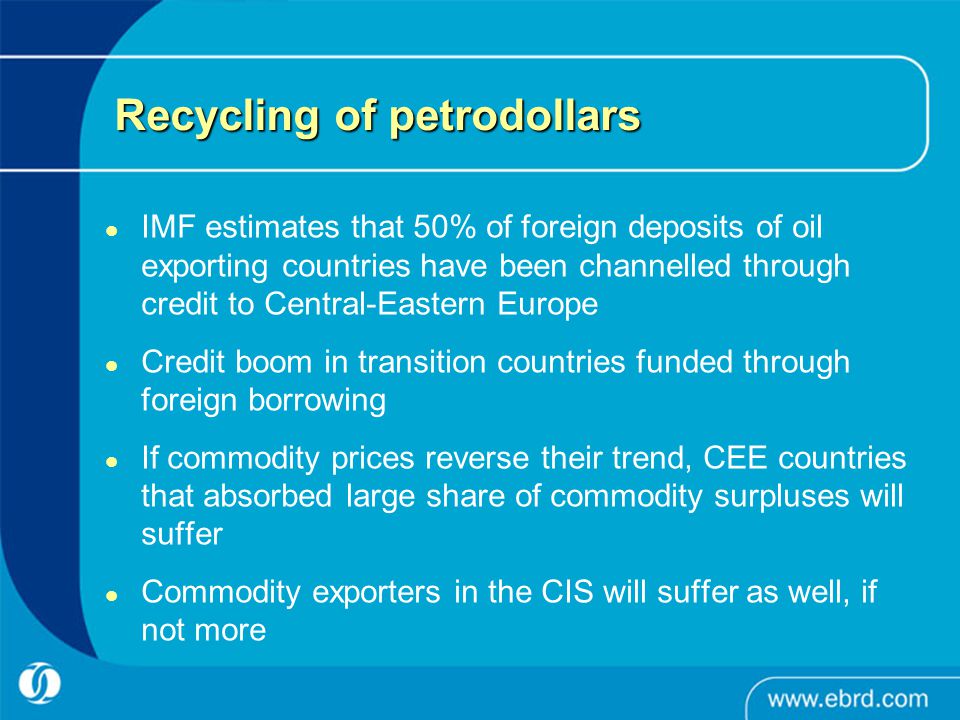 Recycling of petrodollars IMF estimates that 50% of foreign deposits of oil exporting countries have been channelled through credit to Central-Eastern Europe Credit boom in transition countries funded through foreign borrowing If commodity prices reverse their trend, CEE countries that absorbed large share of commodity surpluses will suffer Commodity exporters in the CIS will suffer as well, if not more
