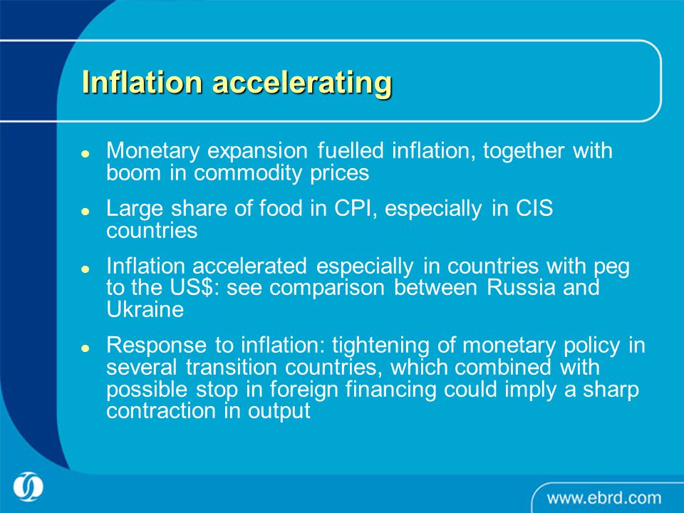 Inflation accelerating Monetary expansion fuelled inflation, together with boom in commodity prices Large share of food in CPI, especially in CIS countries Inflation accelerated especially in countries with peg to the US$: see comparison between Russia and Ukraine Response to inflation: tightening of monetary policy in several transition countries, which combined with possible stop in foreign financing could imply a sharp contraction in output