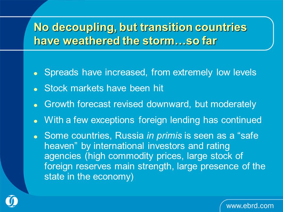 No decoupling, but transition countries have weathered the storm…so far Spreads have increased, from extremely low levels Stock markets have been hit Growth forecast revised downward, but moderately With a few exceptions foreign lending has continued Some countries, Russia in primis is seen as a safe heaven by international investors and rating agencies (high commodity prices, large stock of foreign reserves main strength, large presence of the state in the economy)