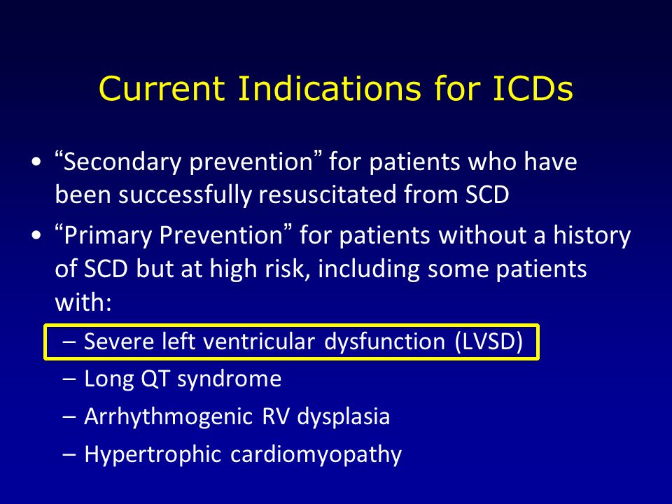 Current Indications for ICDs Secondary prevention for patients who have been successfully resuscitated from SCD Primary Prevention for patients without a history of SCD but at high risk, including some patients with: –Severe left ventricular dysfunction (LVSD) –Long QT syndrome –Arrhythmogenic RV dysplasia –Hypertrophic cardiomyopathy
