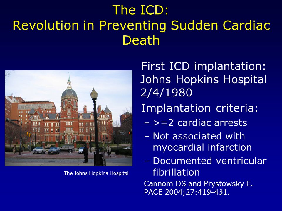 The ICD: Revolution in Preventing Sudden Cardiac Death First ICD implantation: Johns Hopkins Hospital 2/4/1980 Implantation criteria: –>=2 cardiac arrests –Not associated with myocardial infarction –Documented ventricular fibrillation Cannom DS and Prystowsky E.
