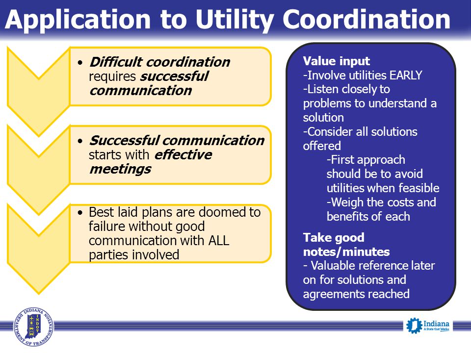 Application to Utility Coordination Difficult coordination requires successful communication Successful communication starts with effective meetings Best laid plans are doomed to failure without good communication with ALL parties involved Value input -Involve utilities EARLY -Listen closely to problems to understand a solution -Consider all solutions offered -First approach should be to avoid utilities when feasible -Weigh the costs and benefits of each Take good notes/minutes - Valuable reference later on for solutions and agreements reached