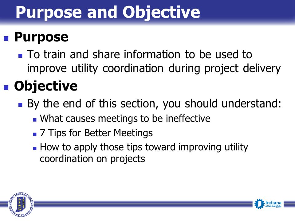 Purpose and Objective Purpose To train and share information to be used to improve utility coordination during project delivery Objective By the end of this section, you should understand: What causes meetings to be ineffective 7 Tips for Better Meetings How to apply those tips toward improving utility coordination on projects