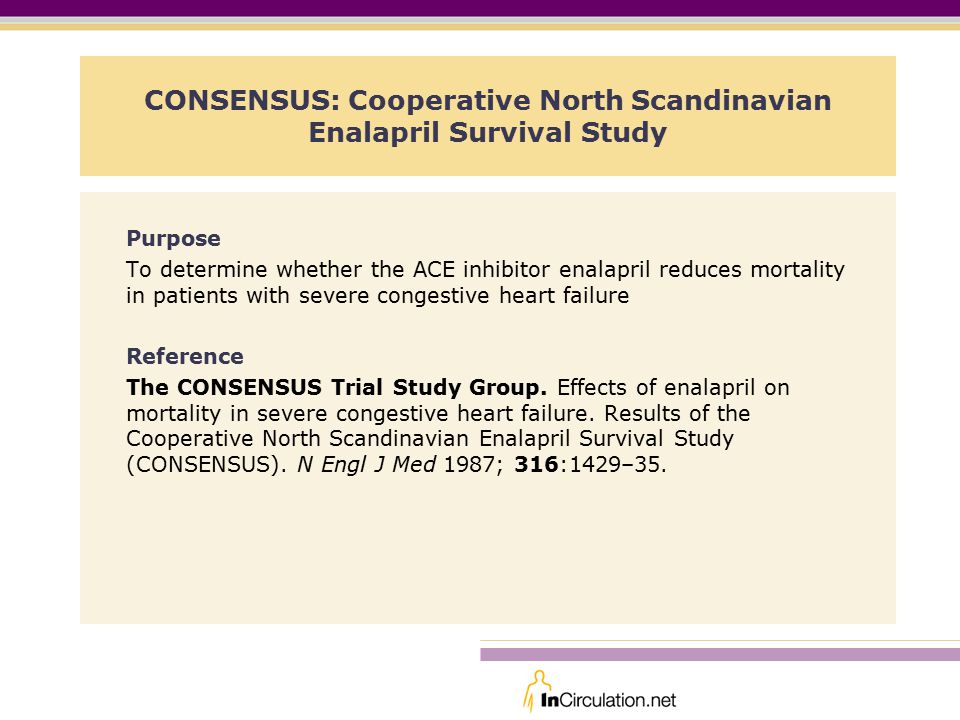 CONSENSUS: Cooperative North Scandinavian Enalapril Survival Study Purpose To determine whether the ACE inhibitor enalapril reduces mortality in patients with severe congestive heart failure Reference The CONSENSUS Trial Study Group.