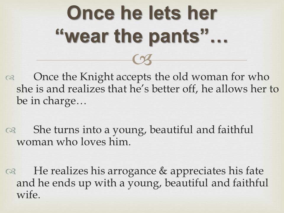   Once the Knight accepts the old woman for who she is and realizes that he’s better off, he allows her to be in charge…  She turns into a young, beautiful and faithful woman who loves him.