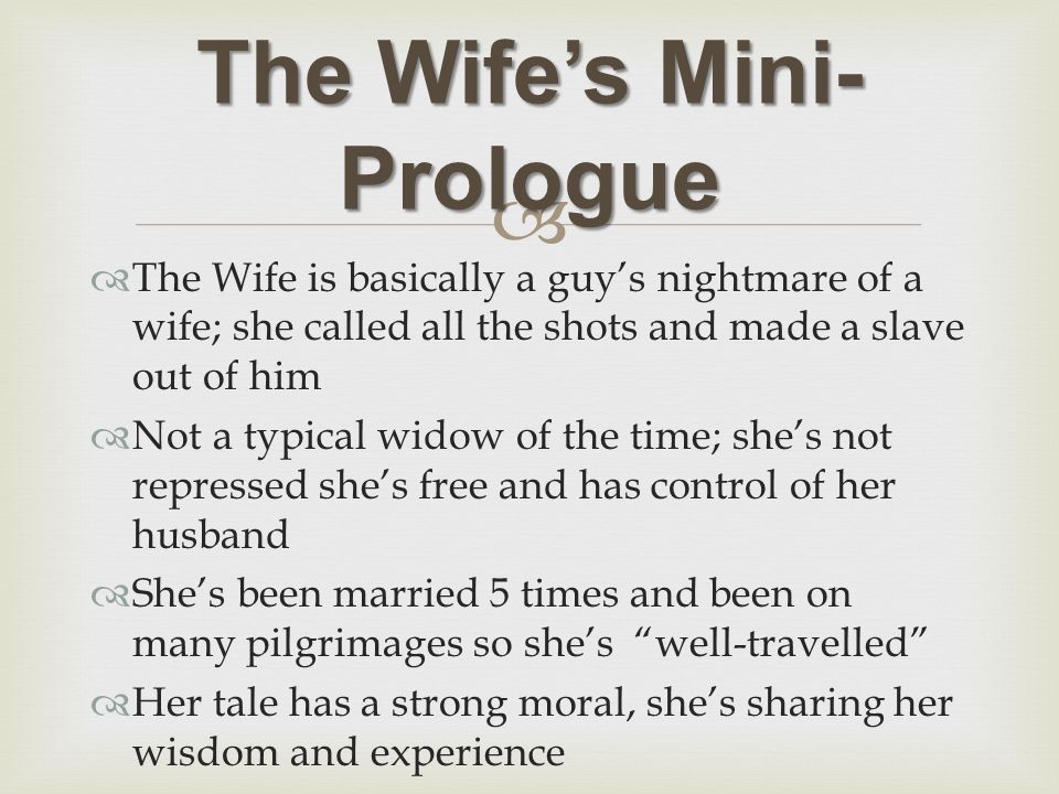   The Wife is basically a guy’s nightmare of a wife; she called all the shots and made a slave out of him  Not a typical widow of the time; she’s not repressed she’s free and has control of her husband  She’s been married 5 times and been on many pilgrimages so she’s well-travelled  Her tale has a strong moral, she’s sharing her wisdom and experience The Wife’s Mini- Prologue
