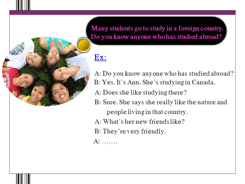 Ex: A: Do you know anyone who has studied abroad. B: Yes.