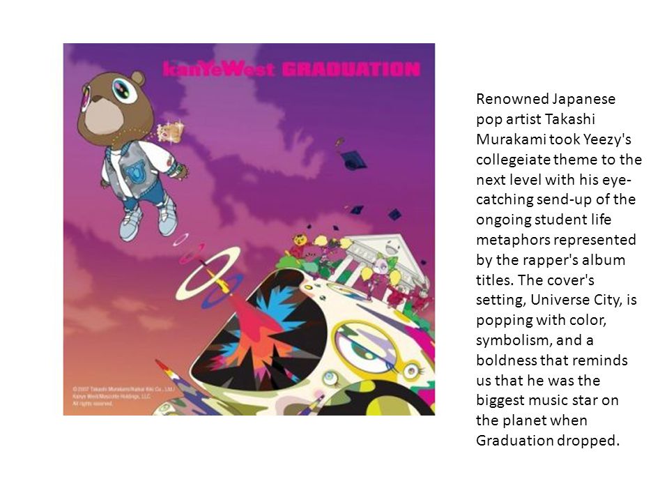 Renowned Japanese pop artist Takashi Murakami took Yeezy s collegeiate theme to the next level with his eye- catching send-up of the ongoing student life metaphors represented by the rapper s album titles.