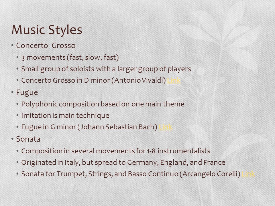 Music Styles Concerto Grosso 3 movements (fast, slow, fast) Small group of soloists with a larger group of players Concerto Grosso in D minor (Antonio Vivaldi) LinkLink Fugue Polyphonic composition based on one main theme Imitation is main technique Fugue in G minor (Johann Sebastian Bach) LinkLink Sonata Composition in several movements for 1-8 instrumentalists Originated in Italy, but spread to Germany, England, and France Sonata for Trumpet, Strings, and Basso Continuo (Arcangelo Corelli) LinkLink