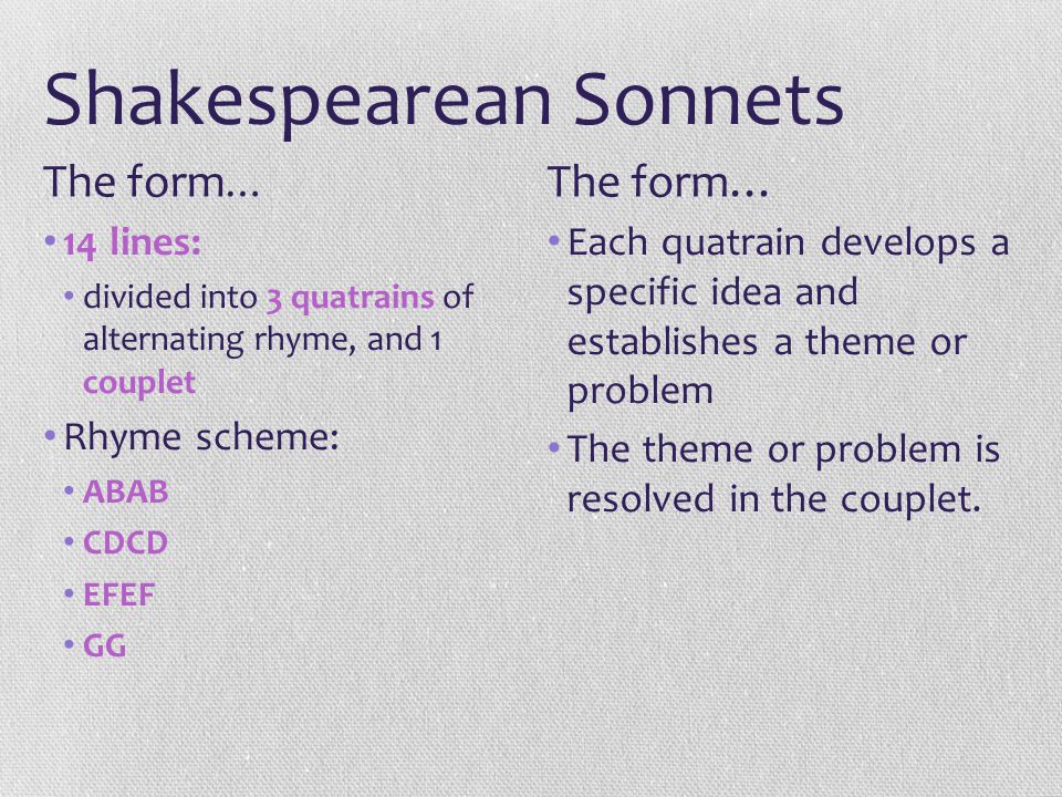 Shakespearean Sonnets 14 lines: divided into 3 quatrains of alternating rhyme, and 1 couplet Rhyme scheme: ABAB CDCD EFEF GG Each quatrain develops a specific idea and establishes a theme or problem The theme or problem is resolved in the couplet.
