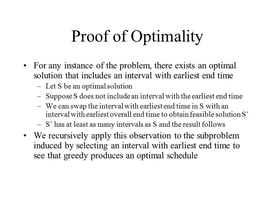 Proof of Optimality For any instance of the problem, there exists an optimal solution that includes an interval with earliest end time –Let S be an optimal solution –Suppose S does not include an interval with the earliest end time –We can swap the interval with earliest end time in S with an interval with earliest overall end time to obtain feasible solution S’ –S’ has at least as many intervals as S and the result follows We recursively apply this observation to the subproblem induced by selecting an interval with earliest end time to see that greedy produces an optimal schedule