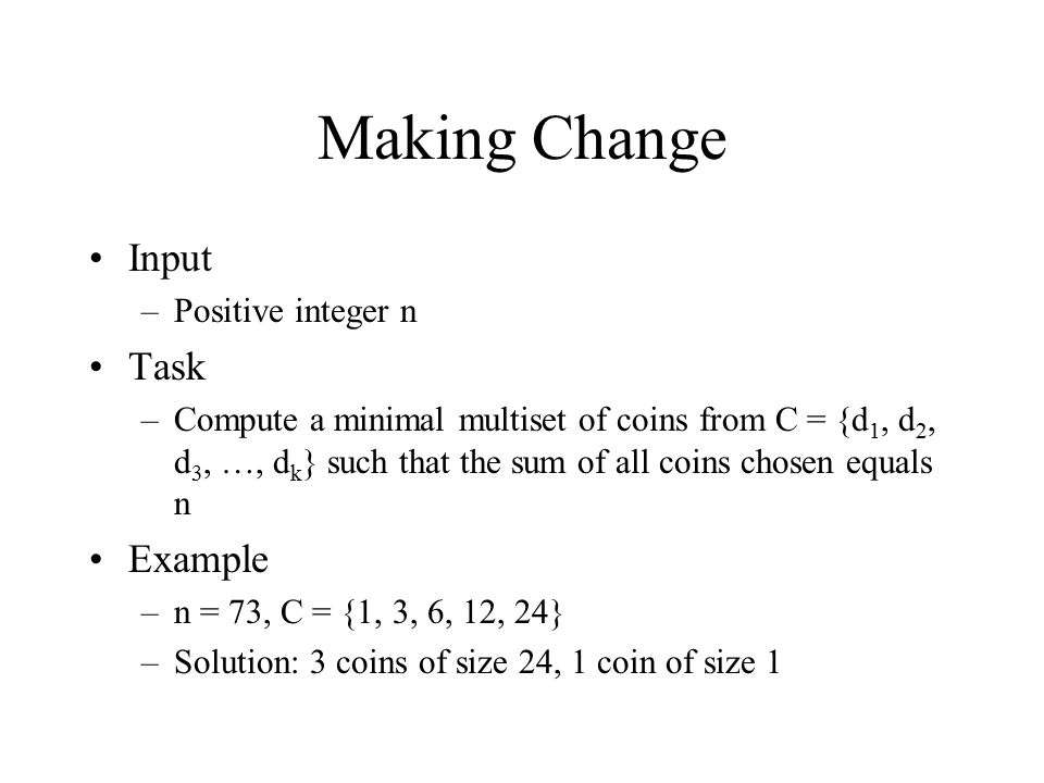 Making Change Input –Positive integer n Task –Compute a minimal multiset of coins from C = {d 1, d 2, d 3, …, d k } such that the sum of all coins chosen equals n Example –n = 73, C = {1, 3, 6, 12, 24} –Solution: 3 coins of size 24, 1 coin of size 1