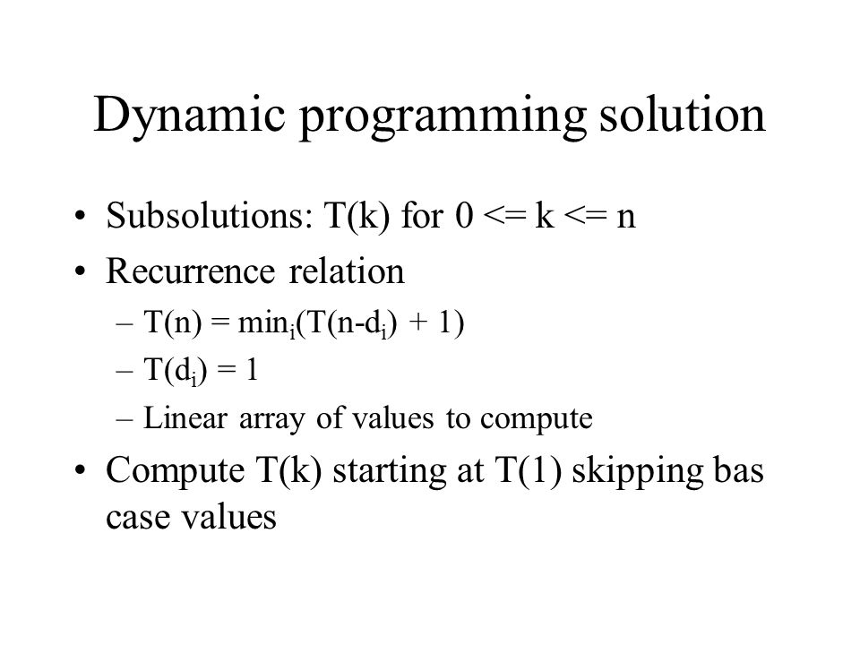 Dynamic programming solution Subsolutions: T(k) for 0 <= k <= n Recurrence relation –T(n) = min i (T(n-d i ) + 1) –T(d i ) = 1 –Linear array of values to compute Compute T(k) starting at T(1) skipping bas case values