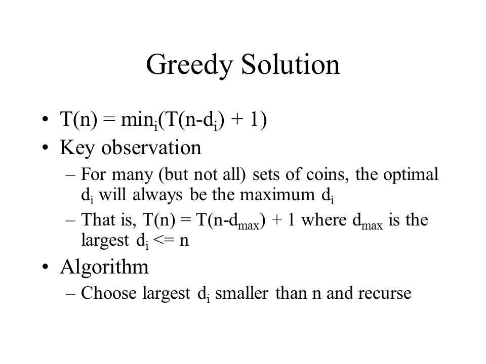 Greedy Solution T(n) = min i (T(n-d i ) + 1) Key observation –For many (but not all) sets of coins, the optimal d i will always be the maximum d i –That is, T(n) = T(n-d max ) + 1 where d max is the largest d i <= n Algorithm –Choose largest d i smaller than n and recurse