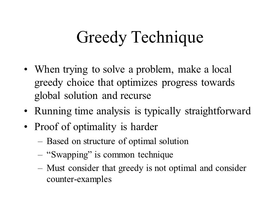 Greedy Technique When trying to solve a problem, make a local greedy choice that optimizes progress towards global solution and recurse Running time analysis is typically straightforward Proof of optimality is harder –Based on structure of optimal solution – Swapping is common technique –Must consider that greedy is not optimal and consider counter-examples