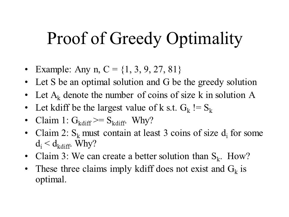 Proof of Greedy Optimality Example: Any n, C = {1, 3, 9, 27, 81} Let S be an optimal solution and G be the greedy solution Let A k denote the number of coins of size k in solution A Let kdiff be the largest value of k s.t.
