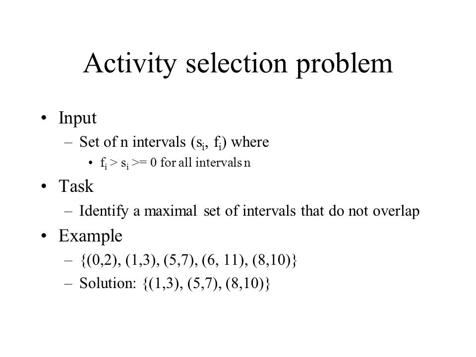 Activity selection problem Input –Set of n intervals (s i, f i ) where f i > s i >= 0 for all intervals n Task –Identify a maximal set of intervals that do not overlap Example –{(0,2), (1,3), (5,7), (6, 11), (8,10)} –Solution: {(1,3), (5,7), (8,10)}