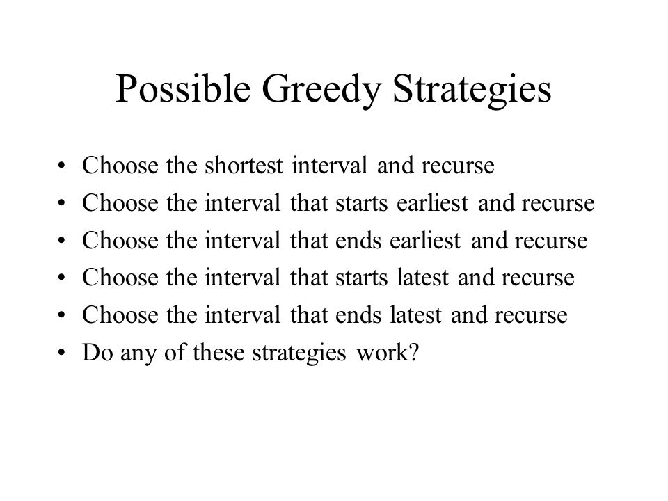 Possible Greedy Strategies Choose the shortest interval and recurse Choose the interval that starts earliest and recurse Choose the interval that ends earliest and recurse Choose the interval that starts latest and recurse Choose the interval that ends latest and recurse Do any of these strategies work